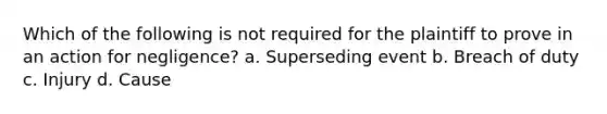 Which of the following is not required for the plaintiff to prove in an action for negligence? a. Superseding event b. Breach of duty c. Injury d. Cause