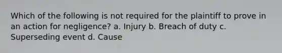 Which of the following is not required for the plaintiff to prove in an action for negligence? a. Injury b. Breach of duty c. Superseding event d. Cause