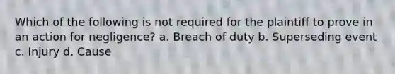 Which of the following is not required for the plaintiff to prove in an action for negligence? a. Breach of duty b. Superseding event c. Injury d. Cause