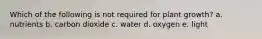 Which of the following is not required for plant growth? a. nutrients b. carbon dioxide c. water d. oxygen e. light