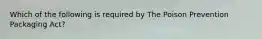 Which of the following is required by The Poison Prevention Packaging Act?