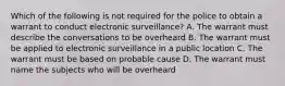 Which of the following is not required for the police to obtain a warrant to conduct electronic surveillance? A. The warrant must describe the conversations to be overheard B. The warrant must be applied to electronic surveillance in a public location C. The warrant must be based on probable cause D. The warrant must name the subjects who will be overheard