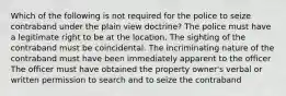 Which of the following is not required for the police to seize contraband under the plain view doctrine? The police must have a legitimate right to be at the location. The sighting of the contraband must be coincidental. The incriminating nature of the contraband must have been immediately apparent to the officer The officer must have obtained the property owner's verbal or written permission to search and to seize the contraband