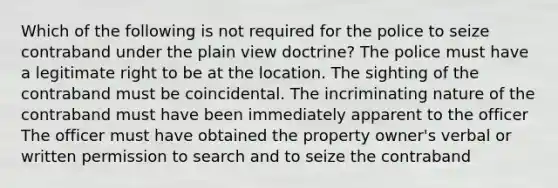 Which of the following is not required for the police to seize contraband under the plain view doctrine? The police must have a legitimate right to be at the location. The sighting of the contraband must be coincidental. The incriminating nature of the contraband must have been immediately apparent to the officer The officer must have obtained the property owner's verbal or written permission to search and to seize the contraband