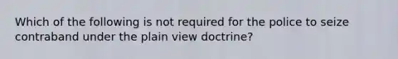 Which of the following is not required for the police to seize contraband under the plain view doctrine?