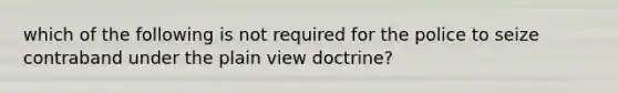 which of the following is not required for the police to seize contraband under the plain view doctrine?