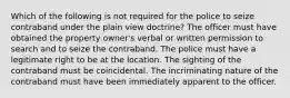 Which of the following is not required for the police to seize contraband under the plain view doctrine? The officer must have obtained the property owner's verbal or written permission to search and to seize the contraband. The police must have a legitimate right to be at the location. The sighting of the contraband must be coincidental. The incriminating nature of the contraband must have been immediately apparent to the officer.