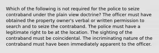 Which of the following is not required for the police to seize contraband under the plain view doctrine? The officer must have obtained the property owner's verbal or written permission to search and to seize the contraband. The police must have a legitimate right to be at the location. The sighting of the contraband must be coincidental. The incriminating nature of the contraband must have been immediately apparent to the officer.