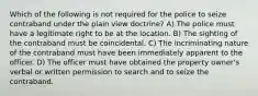 Which of the following is not required for the police to seize contraband under the plain view doctrine? A) The police must have a legitimate right to be at the location. B) The sighting of the contraband must be coincidental. C) The incriminating nature of the contraband must have been immediately apparent to the officer. D) The officer must have obtained the property owner's verbal or written permission to search and to seize the contraband.