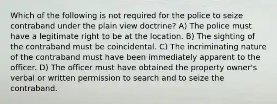 Which of the following is not required for the police to seize contraband under the plain view doctrine? A) The police must have a legitimate right to be at the location. B) The sighting of the contraband must be coincidental. C) The incriminating nature of the contraband must have been immediately apparent to the officer. D) The officer must have obtained the property owner's verbal or written permission to search and to seize the contraband.