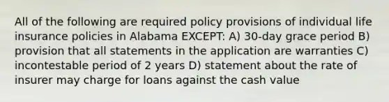 All of the following are required policy provisions of individual life insurance policies in Alabama EXCEPT: A) 30-day grace period B) provision that all statements in the application are warranties C) incontestable period of 2 years D) statement about the rate of insurer may charge for loans against the cash value