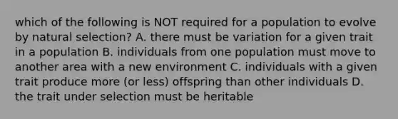 which of the following is NOT required for a population to evolve by natural selection? A. there must be variation for a given trait in a population B. individuals from one population must move to another area with a new environment C. individuals with a given trait produce more (or less) offspring than other individuals D. the trait under selection must be heritable