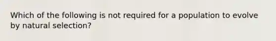 Which of the following is not required for a population to evolve by natural selection?