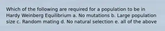 Which of the following are required for a population to be in Hardy Weinberg Equilibrium a. No mutations b. Large population size c. Random mating d. No natural selection e. all of the above