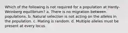 Which of the following is not required for a population at Hardy-Weinberg equilibrium? a. There is no migration between populations. b. Natural selection is not acting on the alleles in the population. c. Mating is random. d. Multiple alleles must be present at every locus.