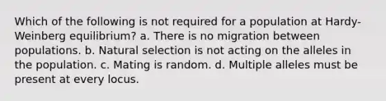 Which of the following is not required for a population at Hardy-Weinberg equilibrium? a. There is no migration between populations. b. Natural selection is not acting on the alleles in the population. c. Mating is random. d. Multiple alleles must be present at every locus.