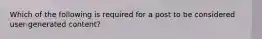 Which of the following is required for a post to be considered user-generated content?