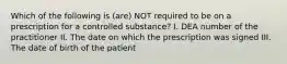 Which of the following is (are) NOT required to be on a prescription for a controlled substance? I. DEA number of the practitioner II. The date on which the prescription was signed III. The date of birth of the patient