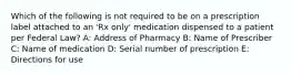 Which of the following is not required to be on a prescription label attached to an 'Rx only' medication dispensed to a patient per Federal Law? A: Address of Pharmacy B: Name of Prescriber C: Name of medication D: Serial number of prescription E: Directions for use