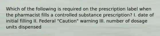 Which of the following is required on the prescription label when the pharmacist fills a controlled substance prescription? I. date of initial filling II. Federal "Caution" warning III. number of dosage units dispensed