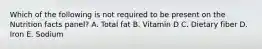 Which of the following is not required to be present on the Nutrition facts panel? A. Total fat B. Vitamin D C. Dietary fiber D. Iron E. Sodium