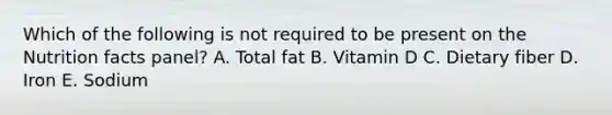 Which of the following is not required to be present on the Nutrition facts panel? A. Total fat B. Vitamin D C. Dietary fiber D. Iron E. Sodium