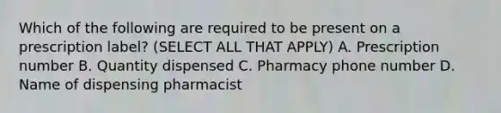 Which of the following are required to be present on a prescription label? (SELECT ALL THAT APPLY) A. Prescription number B. Quantity dispensed C. Pharmacy phone number D. Name of dispensing pharmacist