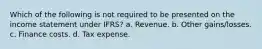 Which of the following is not required to be presented on the income statement under IFRS? a. Revenue. b. Other gains/losses. c. Finance costs. d. Tax expense.