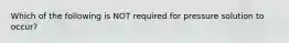 Which of the following is NOT required for pressure solution to occur?