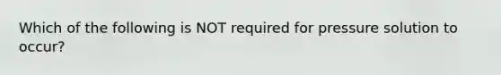 Which of the following is NOT required for pressure solution to occur?