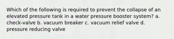 Which of the following is required to prevent the collapse of an elevated pressure tank in a water pressure booster system? a. check-valve b. vacuum breaker c. vacuum relief valve d. pressure reducing valve