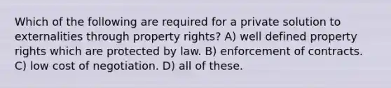 Which of the following are required for a private solution to externalities through property rights? A) well defined property rights which are protected by law. B) enforcement of contracts. C) low cost of negotiation. D) all of these.