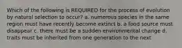 Which of the following is REQUIRED for the process of evolution by natural selection to occur? a. numerous species in the same region must have recently become extinct b. a food source must disappear c. there must be a sudden environmental change d. traits must be inherited from one generation to the next