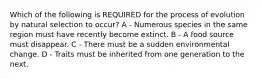 Which of the following is REQUIRED for the process of evolution by natural selection to occur? A - Numerous species in the same region must have recently become extinct. B - A food source must disappear. C - There must be a sudden environmental change. D - Traits must be inherited from one generation to the next.