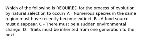 Which of the following is REQUIRED for the process of evolution by natural selection to occur? A - Numerous species in the same region must have recently become extinct. B - A food source must disappear. C - There must be a sudden environmental change. D - Traits must be inherited from one generation to the next.