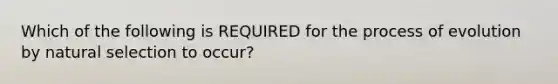 Which of the following is REQUIRED for the process of evolution by natural selection to occur?