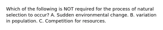 Which of the following is NOT required for the process of natural selection to occur? A. Sudden environmental change. B. variation in population. C. Competition for resources.