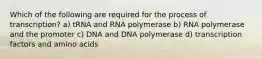 Which of the following are required for the process of transcription? a) tRNA and RNA polymerase b) RNA polymerase and the promoter c) DNA and DNA polymerase d) transcription factors and amino acids