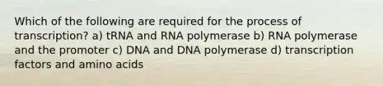 Which of the following are required for the process of transcription? a) tRNA and RNA polymerase b) RNA polymerase and the promoter c) DNA and DNA polymerase d) transcription factors and amino acids