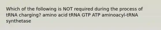 Which of the following is NOT required during the process of tRNA charging? amino acid tRNA GTP ATP aminoacyl-tRNA synthetase