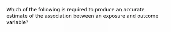 Which of the following is required to produce an accurate estimate of the association between an exposure and outcome variable?