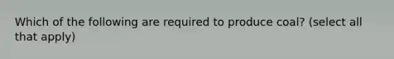 Which of the following are required to produce coal? (select all that apply)