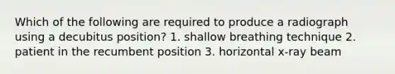 Which of the following are required to produce a radiograph using a decubitus position? 1. shallow breathing technique 2. patient in the recumbent position 3. horizontal x-ray beam