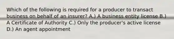 Which of the following is required for a producer to transact business on behalf of an insurer? A.) A business entity license B.) A Certificate of Authority C.) Only the producer's active license D.) An agent appointment