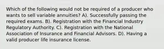 Which of the following would not be required of a producer who wants to sell variable annuities? A). Successfully passing the required exams. B). Registration with the Financial Industry Regulatory Authority. C). Registration with the National Association of Insurance and Financial Advisors. D). Having a valid producer life insurance license.