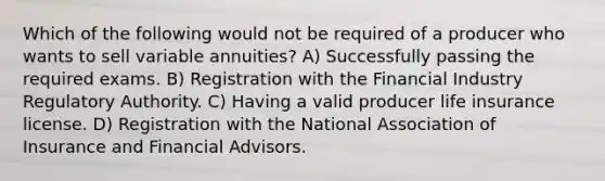 Which of the following would not be required of a producer who wants to sell variable annuities? A) Successfully passing the required exams. B) Registration with the Financial Industry Regulatory Authority. C) Having a valid producer life insurance license. D) Registration with the National Association of Insurance and Financial Advisors.