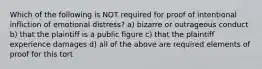 Which of the following is NOT required for proof of intentional infliction of emotional distress? a) bizarre or outrageous conduct b) that the plaintiff is a public figure c) that the plaintiff experience damages d) all of the above are required elements of proof for this tort