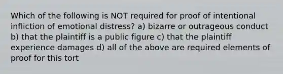 Which of the following is NOT required for proof of intentional infliction of emotional distress? a) bizarre or outrageous conduct b) that the plaintiff is a public figure c) that the plaintiff experience damages d) all of the above are required elements of proof for this tort