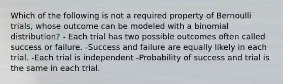 Which of the following is not a required property of Bernoulli trials, whose outcome can be modeled with a binomial distribution? - Each trial has two possible outcomes often called success or failure. -Success and failure are equally likely in each trial. -Each trial is independent -Probability of success and trial is the same in each trial.