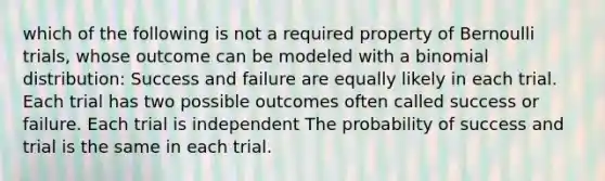 which of the following is not a required property of Bernoulli trials, whose outcome can be modeled with a binomial distribution: Success and failure are equally likely in each trial. Each trial has two possible outcomes often called success or failure. Each trial is independent The probability of success and trial is the same in each trial.